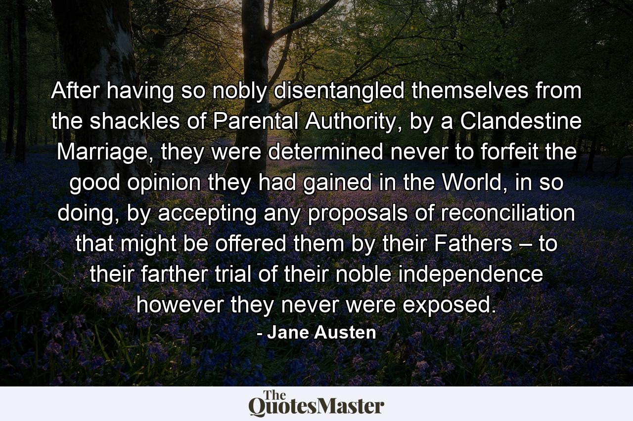 After having so nobly disentangled themselves from the shackles of Parental Authority, by a Clandestine Marriage, they were determined never to forfeit the good opinion they had gained in the World, in so doing, by accepting any proposals of reconciliation that might be offered them by their Fathers – to their farther trial of their noble independence however they never were exposed. - Quote by Jane Austen