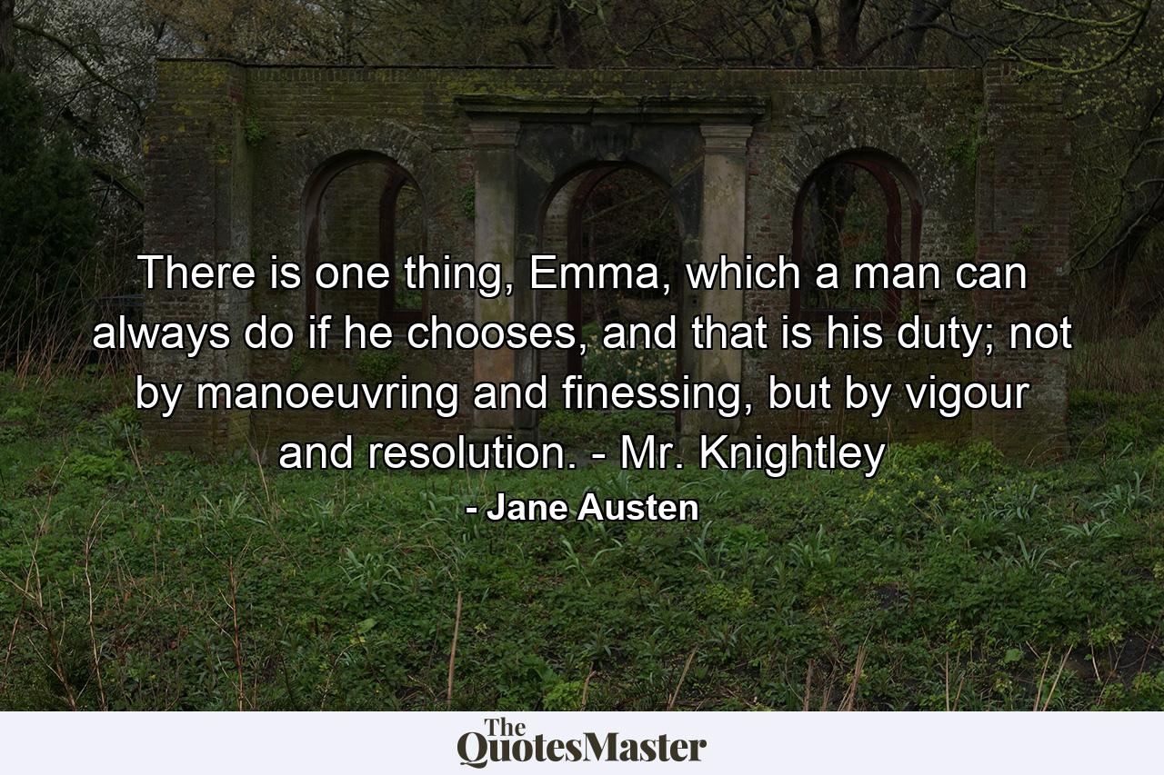 There is one thing, Emma, which a man can always do if he chooses, and that is his duty; not by manoeuvring and finessing, but by vigour and resolution. - Mr. Knightley - Quote by Jane Austen