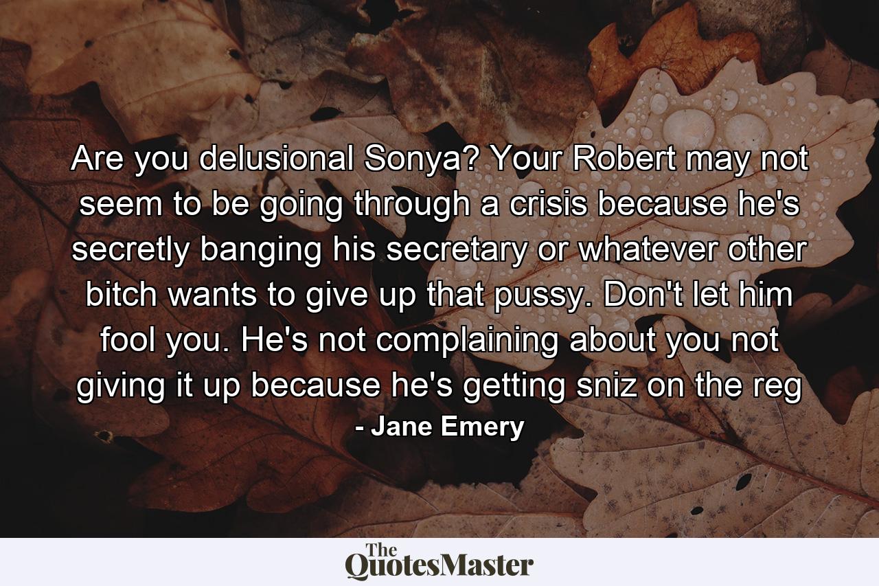 Are you delusional Sonya? Your Robert may not seem to be going through a crisis because he's secretly banging his secretary or whatever other bitch wants to give up that pussy. Don't let him fool you. He's not complaining about you not giving it up because he's getting sniz on the reg - Quote by Jane Emery