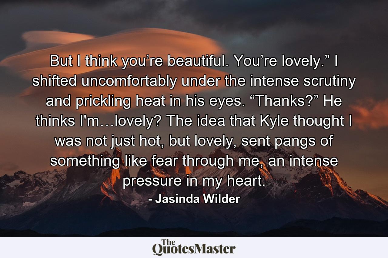 But I think you’re beautiful. You’re lovely.” I shifted uncomfortably under the intense scrutiny and prickling heat in his eyes. “Thanks?” He thinks I'm…lovely? The idea that Kyle thought I was not just hot, but lovely, sent pangs of something like fear through me, an intense pressure in my heart. - Quote by Jasinda Wilder