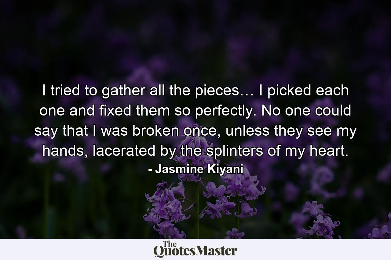 I tried to gather all the pieces… I picked each one and fixed them so perfectly. No one could say that I was broken once, unless they see my hands, lacerated by the splinters of my heart. - Quote by Jasmine Kiyani