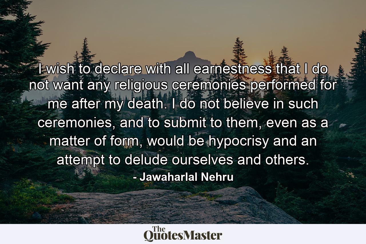 I wish to declare with all earnestness that I do not want any religious ceremonies performed for me after my death. I do not believe in such ceremonies, and to submit to them, even as a matter of form, would be hypocrisy and an attempt to delude ourselves and others. - Quote by Jawaharlal Nehru