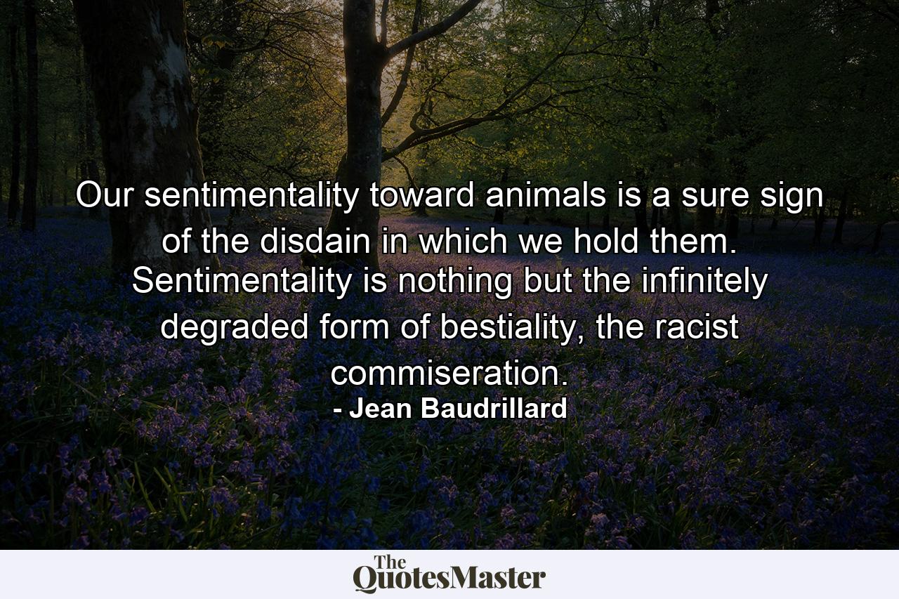 Our sentimentality toward animals is a sure sign of the disdain in which we hold them. Sentimentality is nothing but the infinitely degraded form of bestiality, the racist commiseration. - Quote by Jean Baudrillard