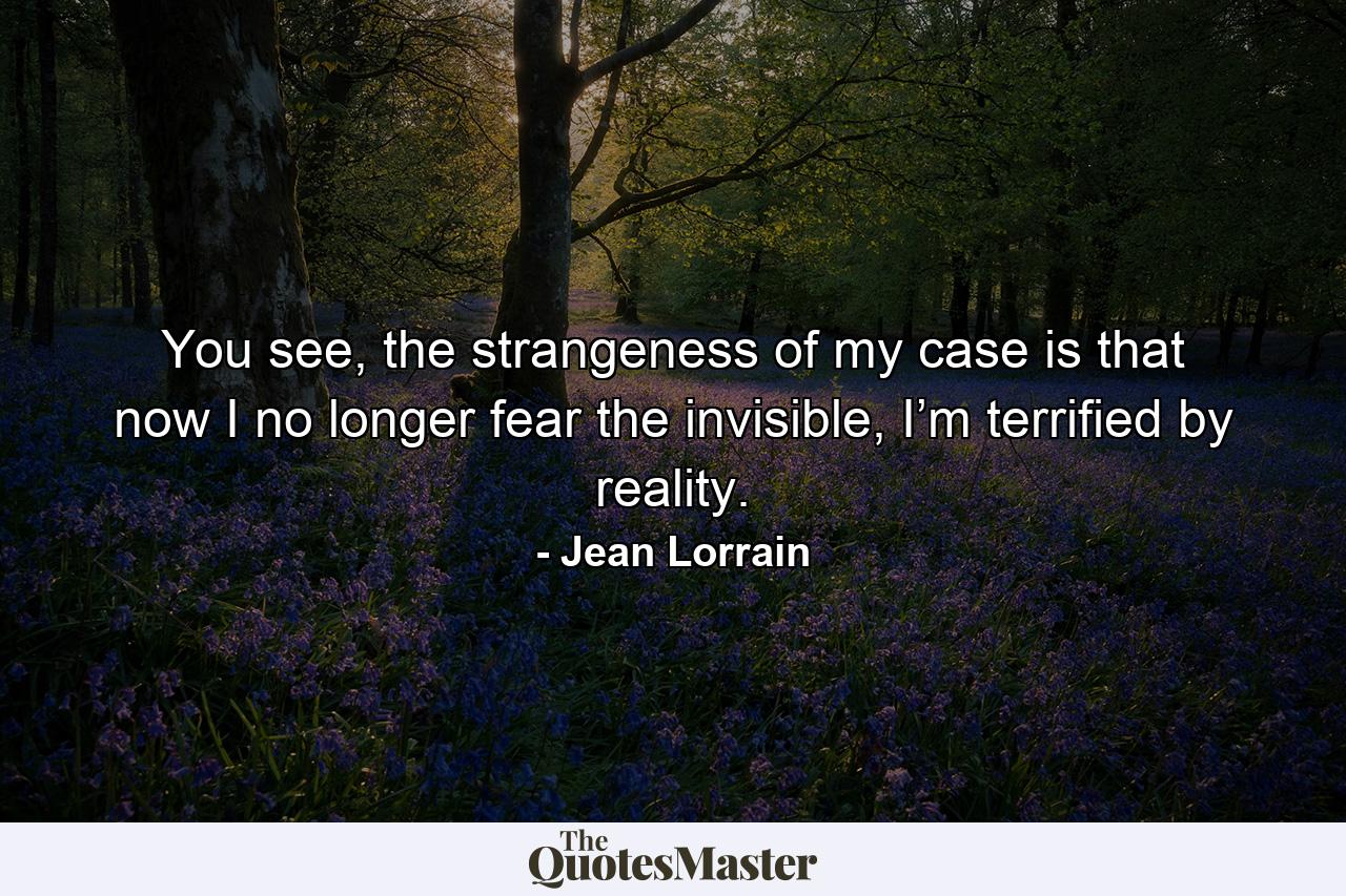 You see, the strangeness of my case is that now I no longer fear the invisible, I’m terrified by reality. - Quote by Jean Lorrain