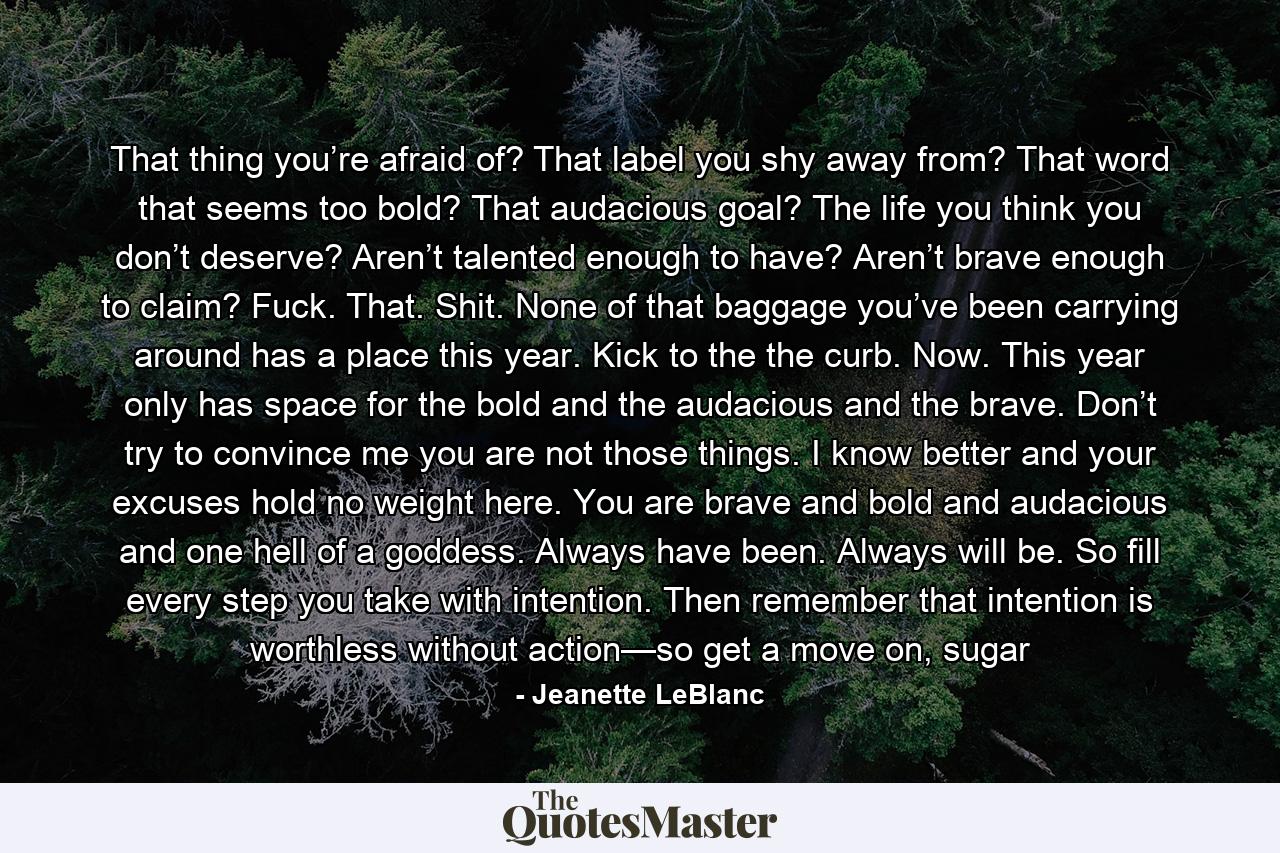 That thing you’re afraid of? That label you shy away from? That word that seems too bold? That audacious goal? The life you think you don’t deserve? Aren’t talented enough to have? Aren’t brave enough to claim? Fuck. That. Shit. None of that baggage you’ve been carrying around has a place this year. Kick to the the curb. Now. This year only has space for the bold and the audacious and the brave. Don’t try to convince me you are not those things. I know better and your excuses hold no weight here. You are brave and bold and audacious and one hell of a goddess. Always have been. Always will be. So fill every step you take with intention. Then remember that intention is worthless without action—so get a move on, sugar - Quote by Jeanette LeBlanc