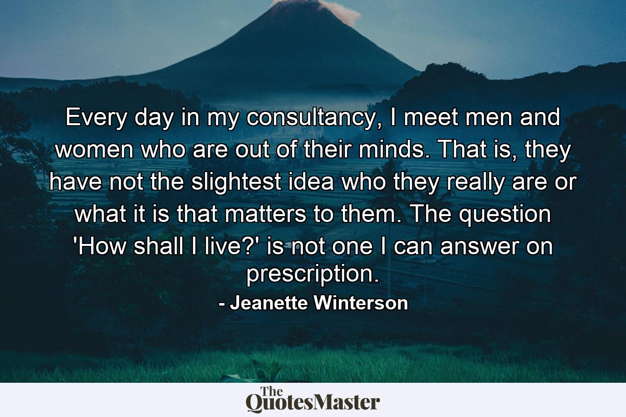 Every day in my consultancy, I meet men and women who are out of their minds. That is, they have not the slightest idea who they really are or what it is that matters to them. The question 'How shall I live?' is not one I can answer on prescription. - Quote by Jeanette Winterson