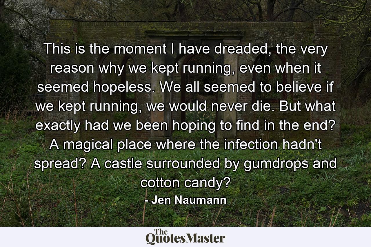 This is the moment I have dreaded, the very reason why we kept running, even when it seemed hopeless. We all seemed to believe if we kept running, we would never die. But what exactly had we been hoping to find in the end? A magical place where the infection hadn't spread? A castle surrounded by gumdrops and cotton candy? - Quote by Jen Naumann