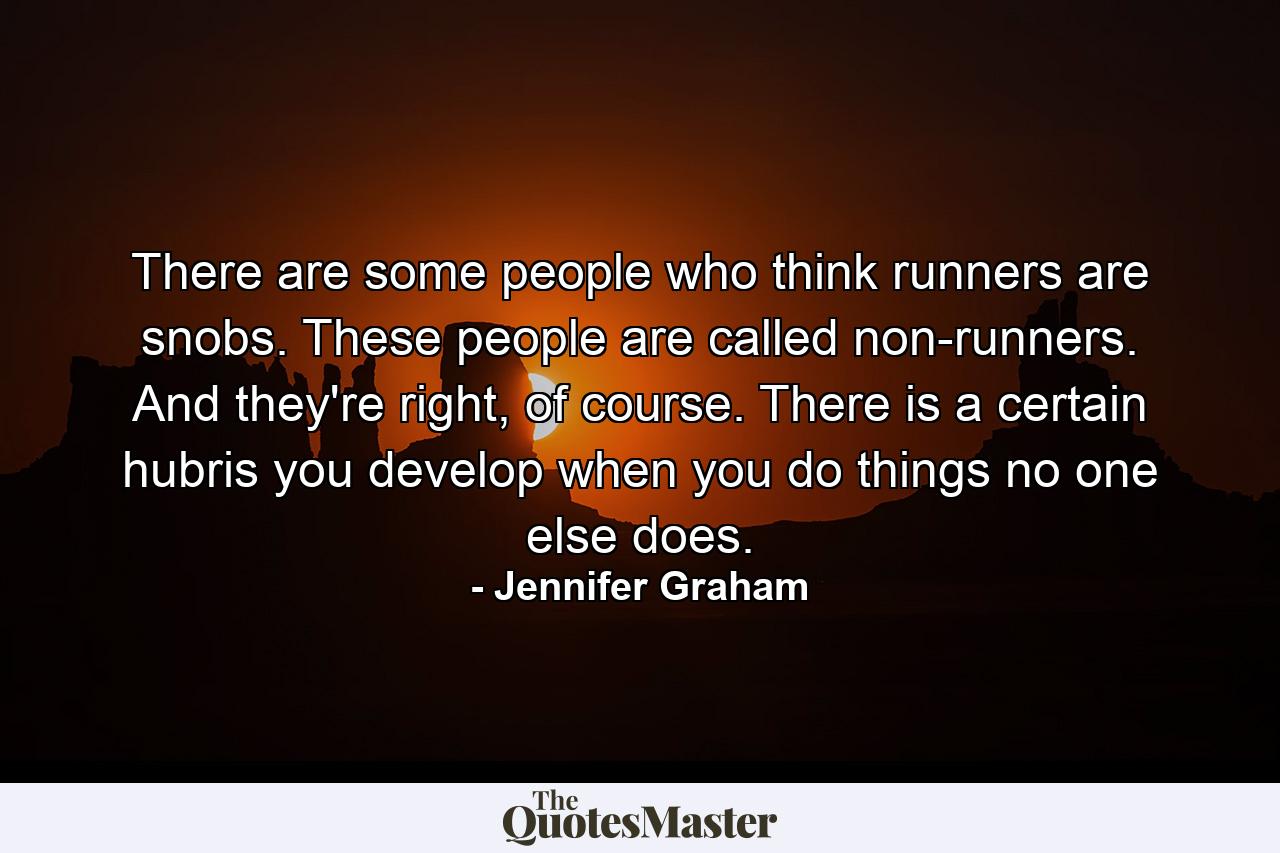 There are some people who think runners are snobs. These people are called non-runners. And they're right, of course. There is a certain hubris you develop when you do things no one else does. - Quote by Jennifer Graham