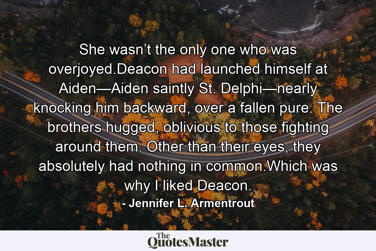 She wasn’t the only one who was overjoyed.Deacon had launched himself at Aiden—Aiden saintly St. Delphi—nearly knocking him backward, over a fallen pure. The brothers hugged, oblivious to those fighting around them. Other than their eyes, they absolutely had nothing in common.Which was why I liked Deacon. - Quote by Jennifer L. Armentrout