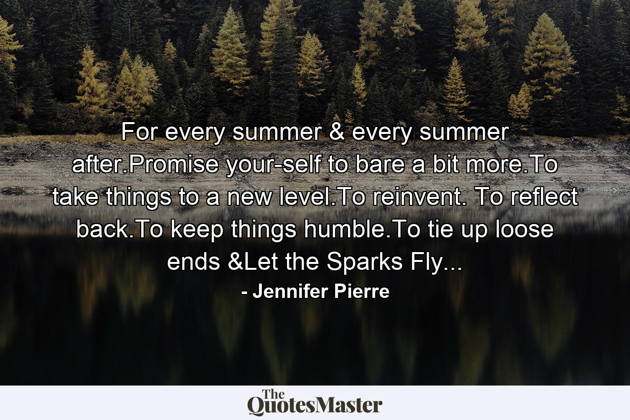 For every summer & every summer after.Promise your-self to bare a bit more.To take things to a new level.To reinvent. To reflect back.To keep things humble.To tie up loose ends &Let the Sparks Fly... - Quote by Jennifer Pierre