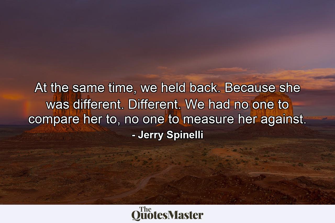 At the same time, we held back. Because she was different. Different. We had no one to compare her to, no one to measure her against. - Quote by Jerry Spinelli