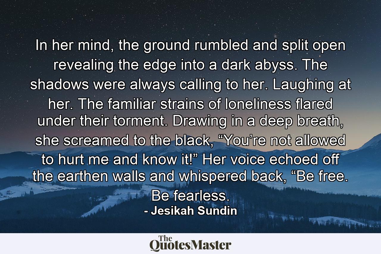 In her mind, the ground rumbled and split open revealing the edge into a dark abyss. The shadows were always calling to her. Laughing at her. The familiar strains of loneliness flared under their torment. Drawing in a deep breath, she screamed to the black, “You’re not allowed to hurt me and know it!” Her voice echoed off the earthen walls and whispered back, “Be free. Be fearless. - Quote by Jesikah Sundin