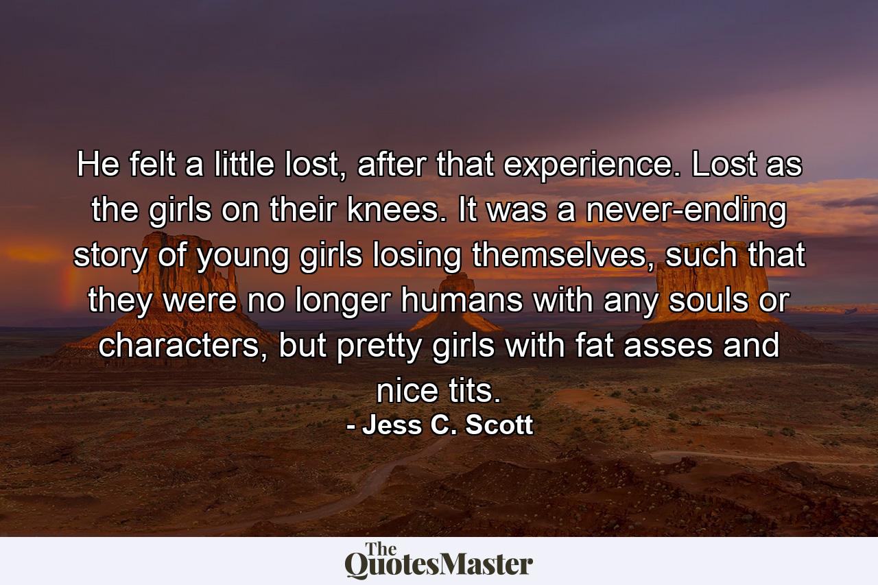 He felt a little lost, after that experience. Lost as the girls on their knees. It was a never-ending story of young girls losing themselves, such that they were no longer humans with any souls or characters, but pretty girls with fat asses and nice tits. - Quote by Jess C. Scott