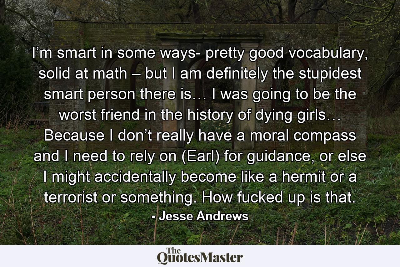 I’m smart in some ways- pretty good vocabulary, solid at math – but I am definitely the stupidest smart person there is… I was going to be the worst friend in the history of dying girls… Because I don’t really have a moral compass and I need to rely on (Earl) for guidance, or else I might accidentally become like a hermit or a terrorist or something. How fucked up is that. - Quote by Jesse Andrews