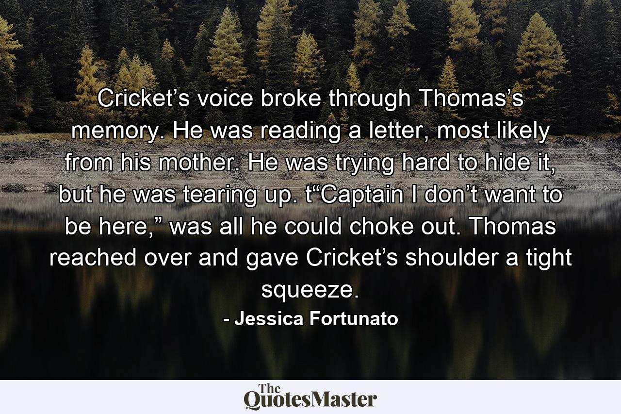 Cricket’s voice broke through Thomas’s memory. He was reading a letter, most likely from his mother. He was trying hard to hide it, but he was tearing up. t“Captain I don’t want to be here,” was all he could choke out. Thomas reached over and gave Cricket’s shoulder a tight squeeze. - Quote by Jessica Fortunato