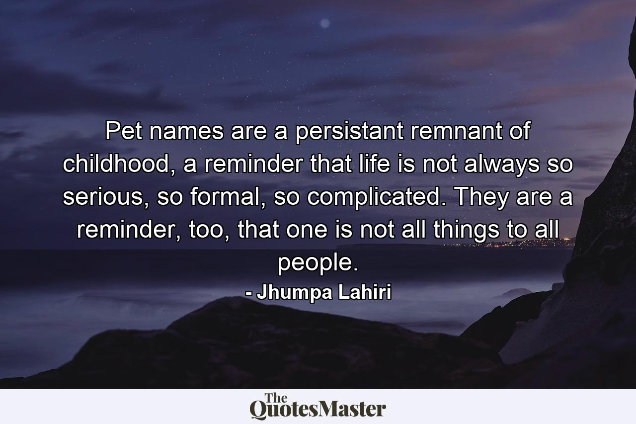 Pet names are a persistant remnant of childhood, a reminder that life is not always so serious, so formal, so complicated. They are a reminder, too, that one is not all things to all people. - Quote by Jhumpa Lahiri