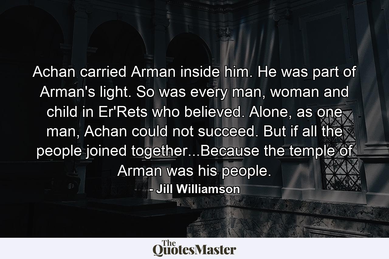 Achan carried Arman inside him. He was part of Arman's light. So was every man, woman and child in Er'Rets who believed. Alone, as one man, Achan could not succeed. But if all the people joined together...Because the temple of Arman was his people. - Quote by Jill Williamson