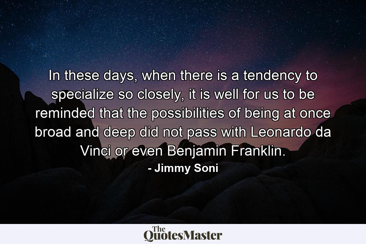 In these days, when there is a tendency to specialize so closely, it is well for us to be reminded that the possibilities of being at once broad and deep did not pass with Leonardo da Vinci or even Benjamin Franklin. - Quote by Jimmy Soni