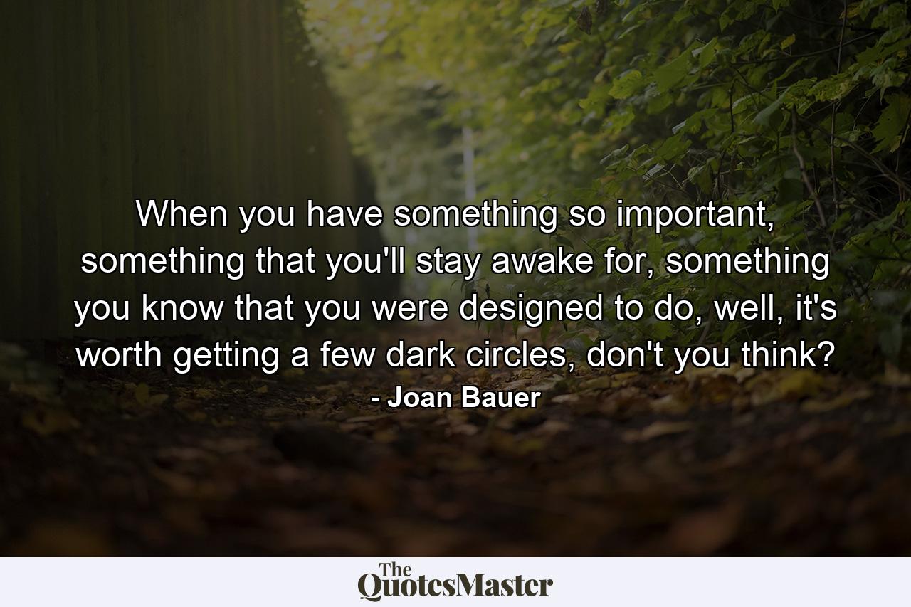 When you have something so important, something that you'll stay awake for, something you know that you were designed to do, well, it's worth getting a few dark circles, don't you think? - Quote by Joan Bauer