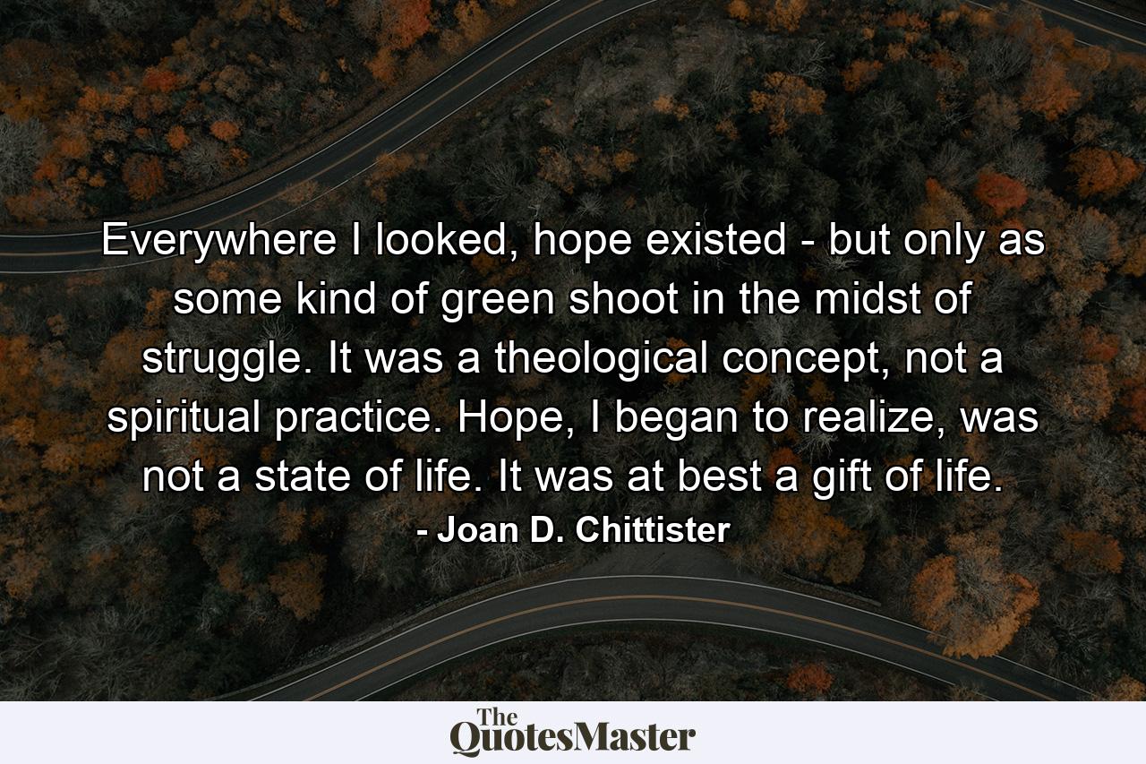 Everywhere I looked, hope existed - but only as some kind of green shoot in the midst of struggle. It was a theological concept, not a spiritual practice. Hope, I began to realize, was not a state of life. It was at best a gift of life. - Quote by Joan D. Chittister