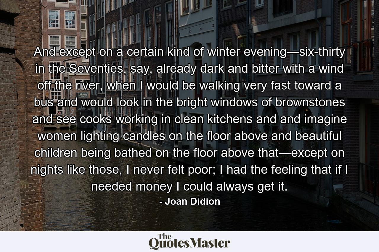 And except on a certain kind of winter evening—six-thirty in the Seventies, say, already dark and bitter with a wind off the river, when I would be walking very fast toward a bus and would look in the bright windows of brownstones and see cooks working in clean kitchens and and imagine women lighting candles on the floor above and beautiful children being bathed on the floor above that—except on nights like those, I never felt poor; I had the feeling that if I needed money I could always get it. - Quote by Joan Didion
