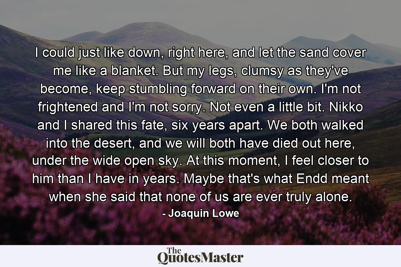 I could just like down, right here, and let the sand cover me like a blanket. But my legs, clumsy as they've become, keep stumbling forward on their own. I'm not frightened and I'm not sorry. Not even a little bit. Nikko and I shared this fate, six years apart. We both walked into the desert, and we will both have died out here, under the wide open sky. At this moment, I feel closer to him than I have in years. Maybe that's what Endd meant when she said that none of us are ever truly alone. - Quote by Joaquin Lowe