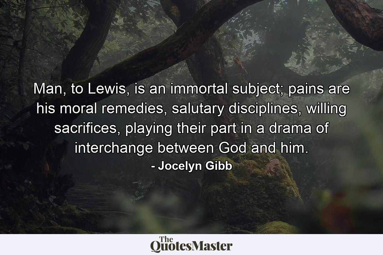 Man, to Lewis, is an immortal subject; pains are his moral remedies, salutary disciplines, willing sacrifices, playing their part in a drama of interchange between God and him. - Quote by Jocelyn Gibb