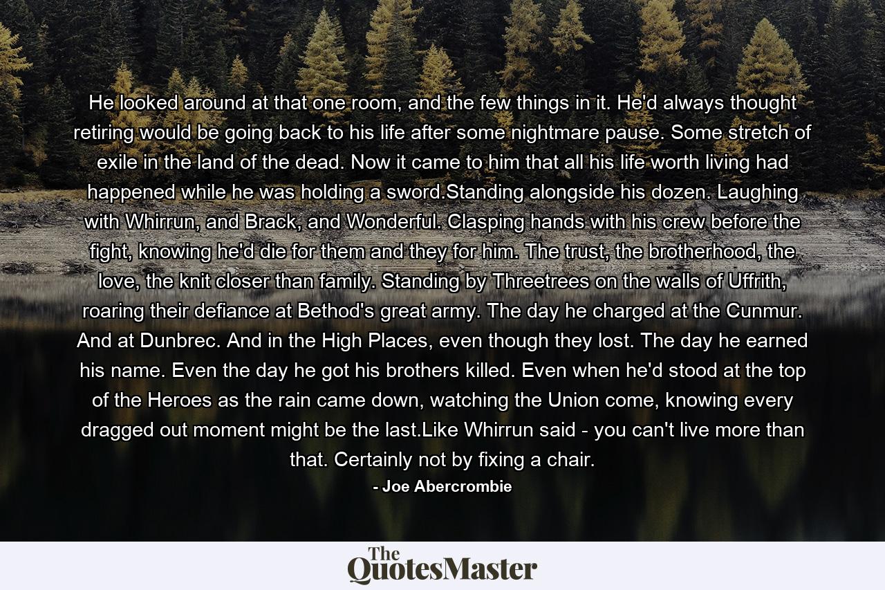 He looked around at that one room, and the few things in it. He'd always thought retiring would be going back to his life after some nightmare pause. Some stretch of exile in the land of the dead. Now it came to him that all his life worth living had happened while he was holding a sword.Standing alongside his dozen. Laughing with Whirrun, and Brack, and Wonderful. Clasping hands with his crew before the fight, knowing he'd die for them and they for him. The trust, the brotherhood, the love, the knit closer than family. Standing by Threetrees on the walls of Uffrith, roaring their defiance at Bethod's great army. The day he charged at the Cunmur. And at Dunbrec. And in the High Places, even though they lost. The day he earned his name. Even the day he got his brothers killed. Even when he'd stood at the top of the Heroes as the rain came down, watching the Union come, knowing every dragged out moment might be the last.Like Whirrun said - you can't live more than that. Certainly not by fixing a chair. - Quote by Joe Abercrombie