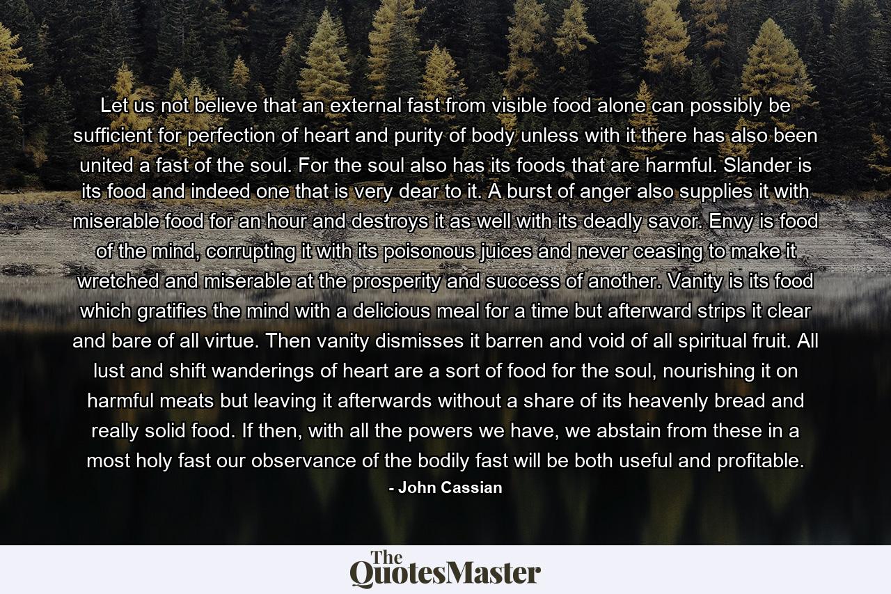 Let us not believe that an external fast from visible food alone can possibly be sufficient for perfection of heart and purity of body unless with it there has also been united a fast of the soul. For the soul also has its foods that are harmful. Slander is its food and indeed one that is very dear to it. A burst of anger also supplies it with miserable food for an hour and destroys it as well with its deadly savor. Envy is food of the mind, corrupting it with its poisonous juices and never ceasing to make it wretched and miserable at the prosperity and success of another. Vanity is its food which gratifies the mind with a delicious meal for a time but afterward strips it clear and bare of all virtue. Then vanity dismisses it barren and void of all spiritual fruit. All lust and shift wanderings of heart are a sort of food for the soul, nourishing it on harmful meats but leaving it afterwards without a share of its heavenly bread and really solid food. If then, with all the powers we have, we abstain from these in a most holy fast our observance of the bodily fast will be both useful and profitable. - Quote by John Cassian