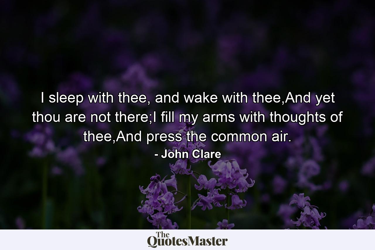 I sleep with thee, and wake with thee,And yet thou are not there;I fill my arms with thoughts of thee,And press the common air. - Quote by John Clare