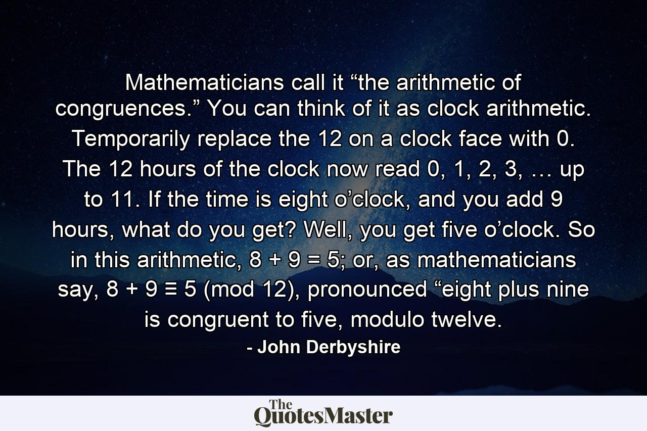 Mathematicians call it “the arithmetic of congruences.” You can think of it as clock arithmetic. Temporarily replace the 12 on a clock face with 0. The 12 hours of the clock now read 0, 1, 2, 3, … up to 11. If the time is eight o’clock, and you add 9 hours, what do you get? Well, you get five o’clock. So in this arithmetic, 8 + 9 = 5; or, as mathematicians say, 8 + 9 ≡ 5 (mod 12), pronounced “eight plus nine is congruent to five, modulo twelve. - Quote by John Derbyshire