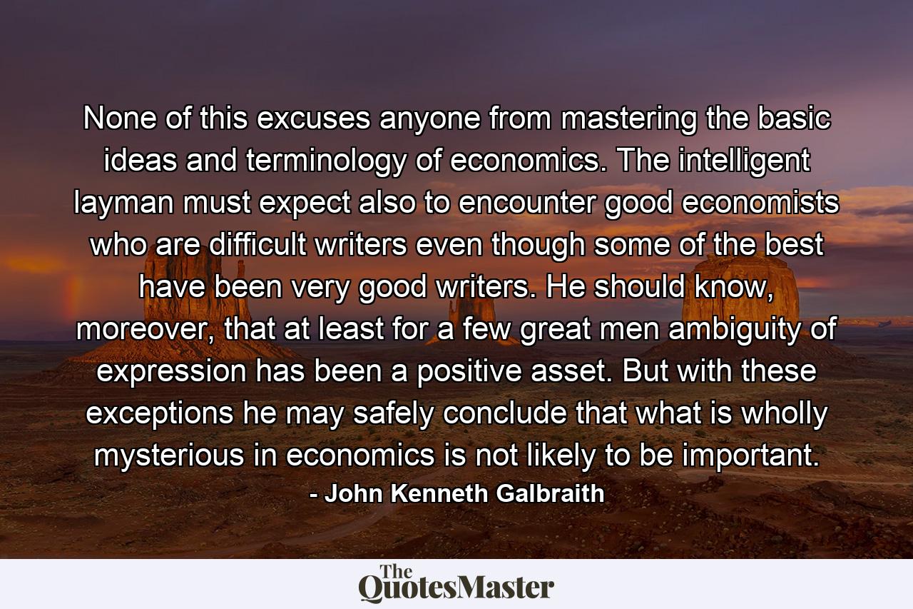 None of this excuses anyone from mastering the basic ideas and terminology of economics. The intelligent layman must expect also to encounter good economists who are difficult writers even though some of the best have been very good writers. He should know, moreover, that at least for a few great men ambiguity of expression has been a positive asset. But with these exceptions he may safely conclude that what is wholly mysterious in economics is not likely to be important. - Quote by John Kenneth Galbraith