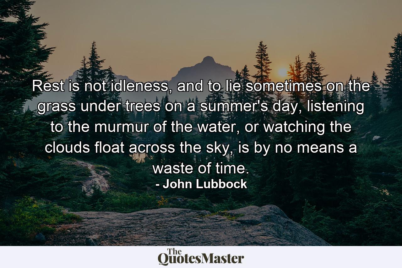 Rest is not idleness, and to lie sometimes on the grass under trees on a summer's day, listening to the murmur of the water, or watching the clouds float across the sky, is by no means a waste of time. - Quote by John Lubbock