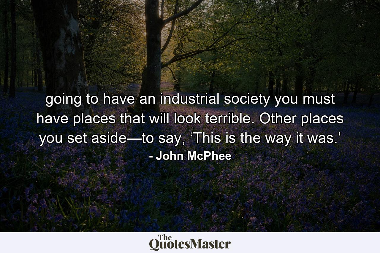 going to have an industrial society you must have places that will look terrible. Other places you set aside—to say, ‘This is the way it was.’ - Quote by John McPhee