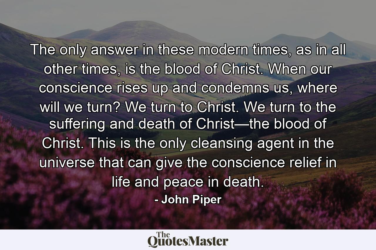 The only answer in these modern times, as in all other times, is the blood of Christ. When our conscience rises up and condemns us, where will we turn? We turn to Christ. We turn to the suffering and death of Christ—the blood of Christ. This is the only cleansing agent in the universe that can give the conscience relief in life and peace in death. - Quote by John Piper