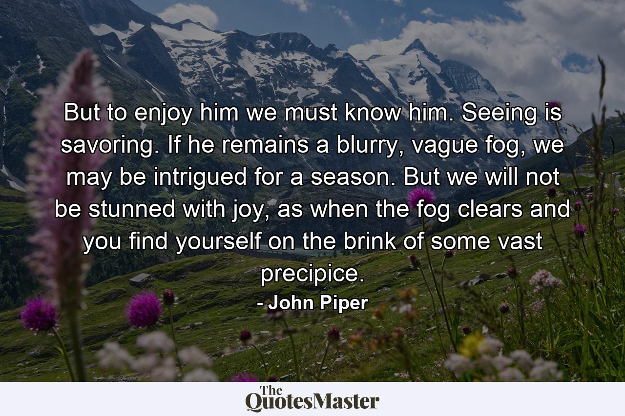 But to enjoy him we must know him. Seeing is savoring. If he remains a blurry, vague fog, we may be intrigued for a season. But we will not be stunned with joy, as when the fog clears and you find yourself on the brink of some vast precipice. - Quote by John Piper