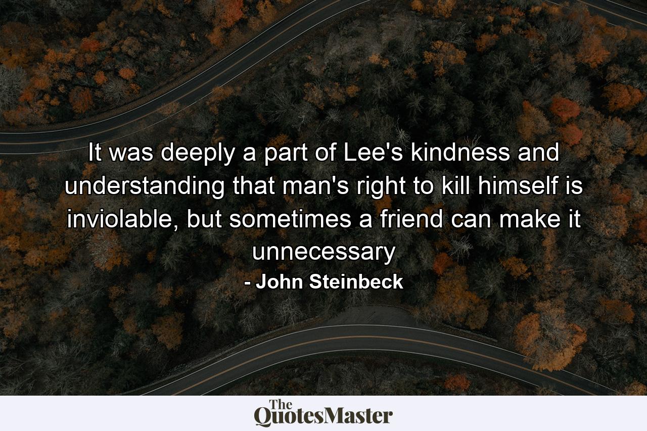 It was deeply a part of Lee's kindness and understanding that man's right to kill himself is inviolable, but sometimes a friend can make it unnecessary - Quote by John Steinbeck