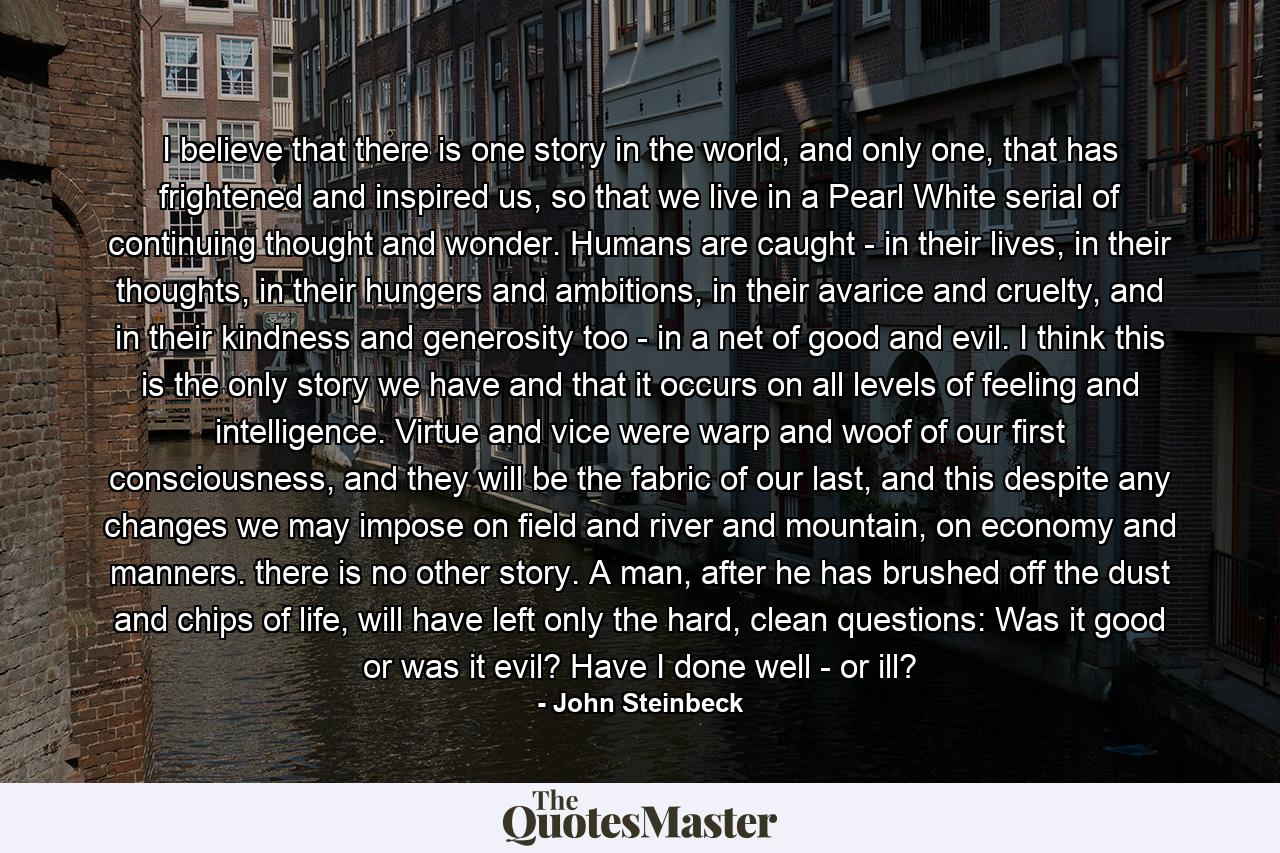 I believe that there is one story in the world, and only one, that has frightened and inspired us, so that we live in a Pearl White serial of continuing thought and wonder. Humans are caught - in their lives, in their thoughts, in their hungers and ambitions, in their avarice and cruelty, and in their kindness and generosity too - in a net of good and evil. I think this is the only story we have and that it occurs on all levels of feeling and intelligence. Virtue and vice were warp and woof of our first consciousness, and they will be the fabric of our last, and this despite any changes we may impose on field and river and mountain, on economy and manners. there is no other story. A man, after he has brushed off the dust and chips of life, will have left only the hard, clean questions: Was it good or was it evil? Have I done well - or ill? - Quote by John Steinbeck