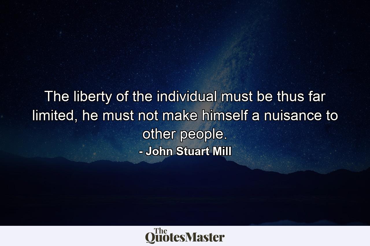 The liberty of the individual must be thus far limited, he must not make himself a nuisance to other people. - Quote by John Stuart Mill