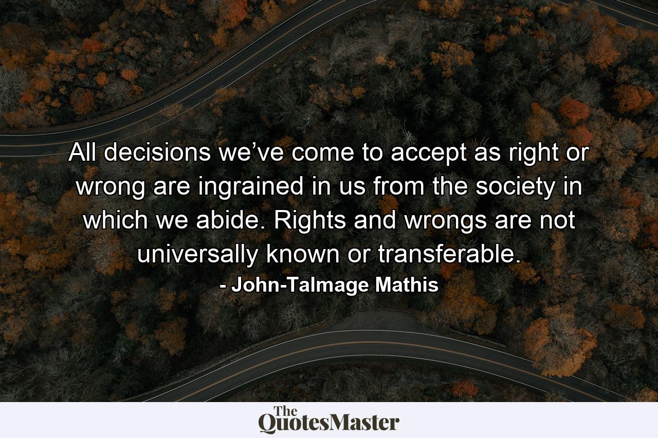 All decisions we’ve come to accept as right or wrong are ingrained in us from the society in which we abide. Rights and wrongs are not universally known or transferable. - Quote by John-Talmage Mathis