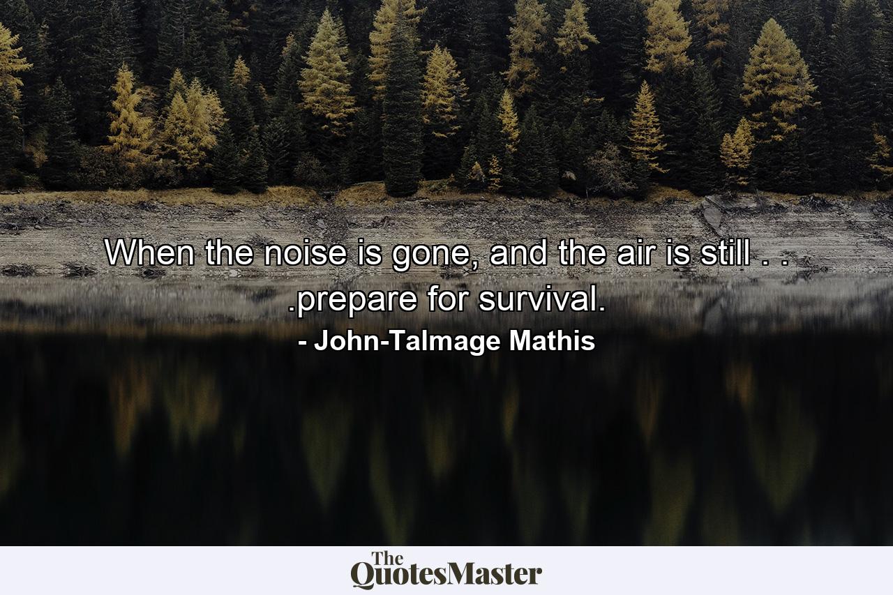 When the noise is gone, and the air is still . . .prepare for survival. - Quote by John-Talmage Mathis