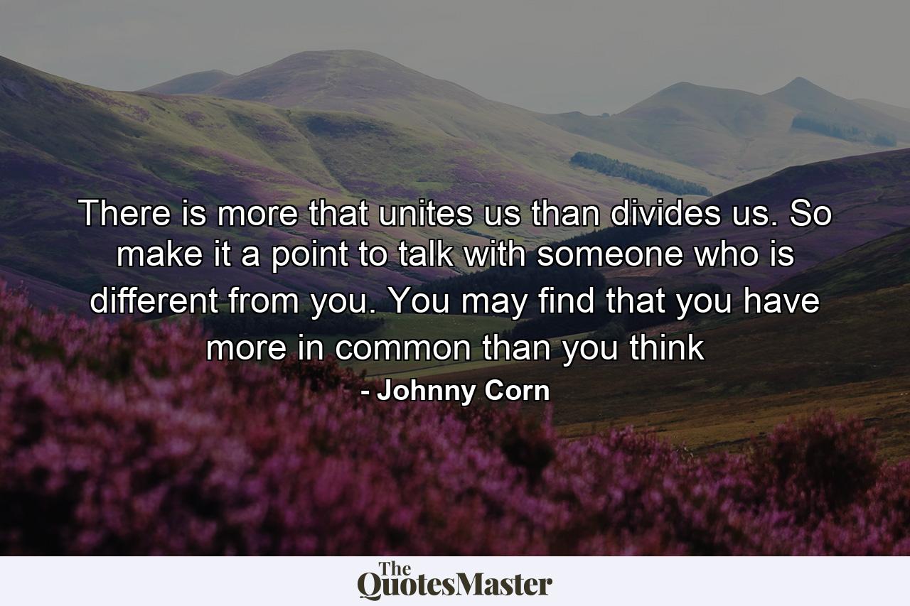 There is more that unites us than divides us. So make it a point to talk with someone who is different from you. You may find that you have more in common than you think - Quote by Johnny Corn