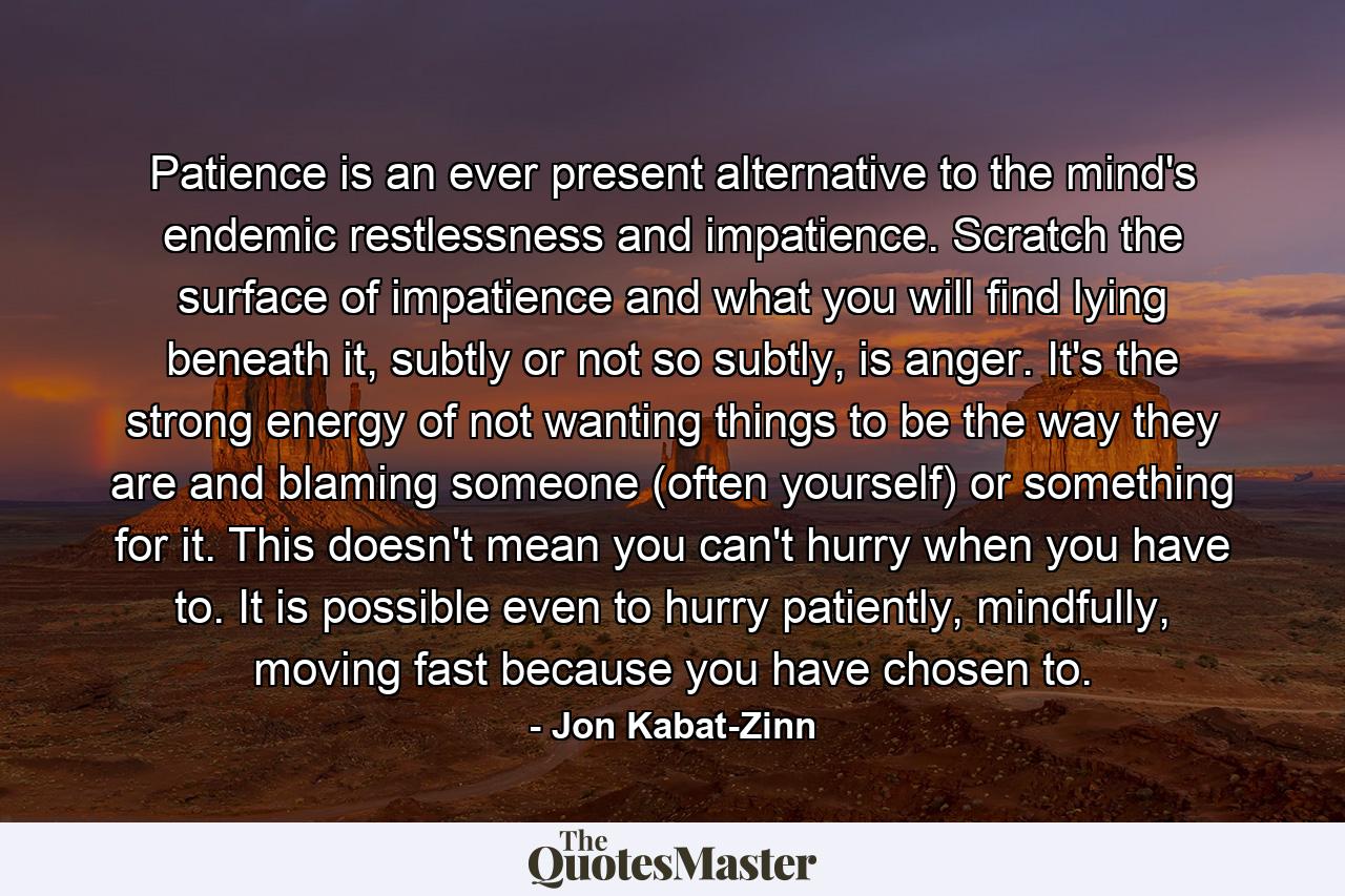 Patience is an ever present alternative to the mind's endemic restlessness and impatience. Scratch the surface of impatience and what you will find lying beneath it, subtly or not so subtly, is anger. It's the strong energy of not wanting things to be the way they are and blaming someone (often yourself) or something for it. This doesn't mean you can't hurry when you have to. It is possible even to hurry patiently, mindfully, moving fast because you have chosen to. - Quote by Jon Kabat-Zinn