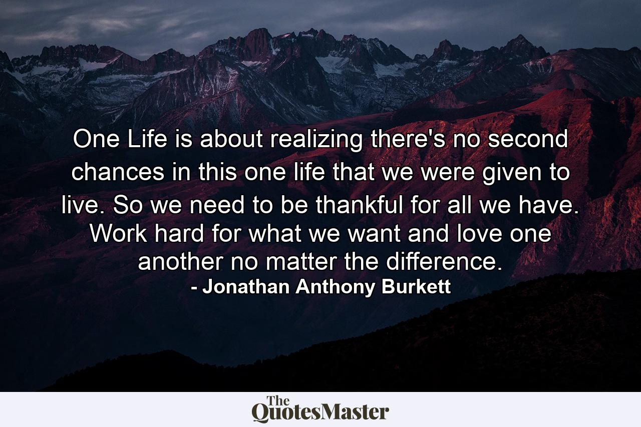 One Life is about realizing there's no second chances in this one life that we were given to live. So we need to be thankful for all we have. Work hard for what we want and love one another no matter the difference. - Quote by Jonathan Anthony Burkett