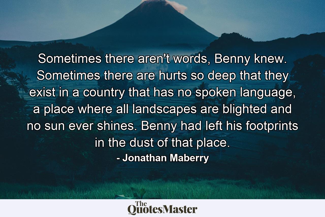 Sometimes there aren't words, Benny knew. Sometimes there are hurts so deep that they exist in a country that has no spoken language, a place where all landscapes are blighted and no sun ever shines. Benny had left his footprints in the dust of that place. - Quote by Jonathan Maberry