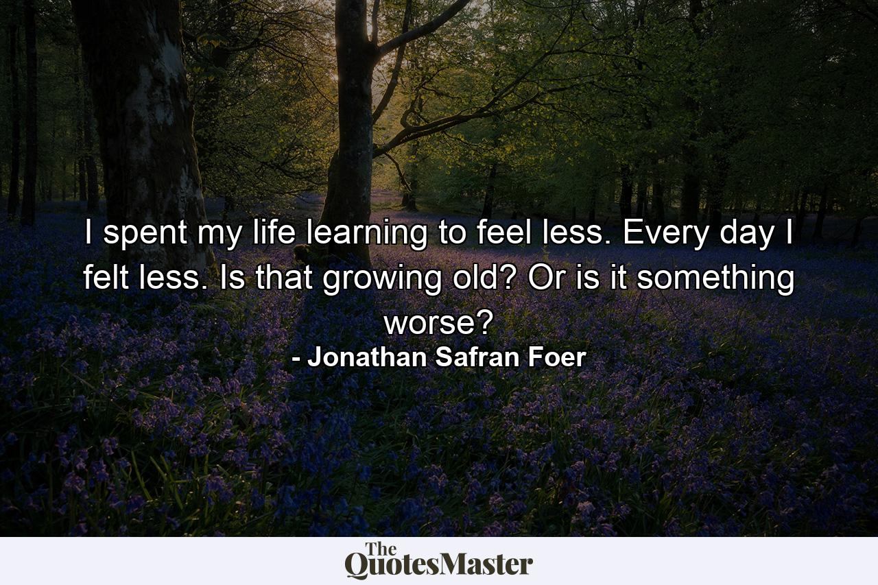 I spent my life learning to feel less. Every day I felt less. Is that growing old? Or is it something worse? - Quote by Jonathan Safran Foer