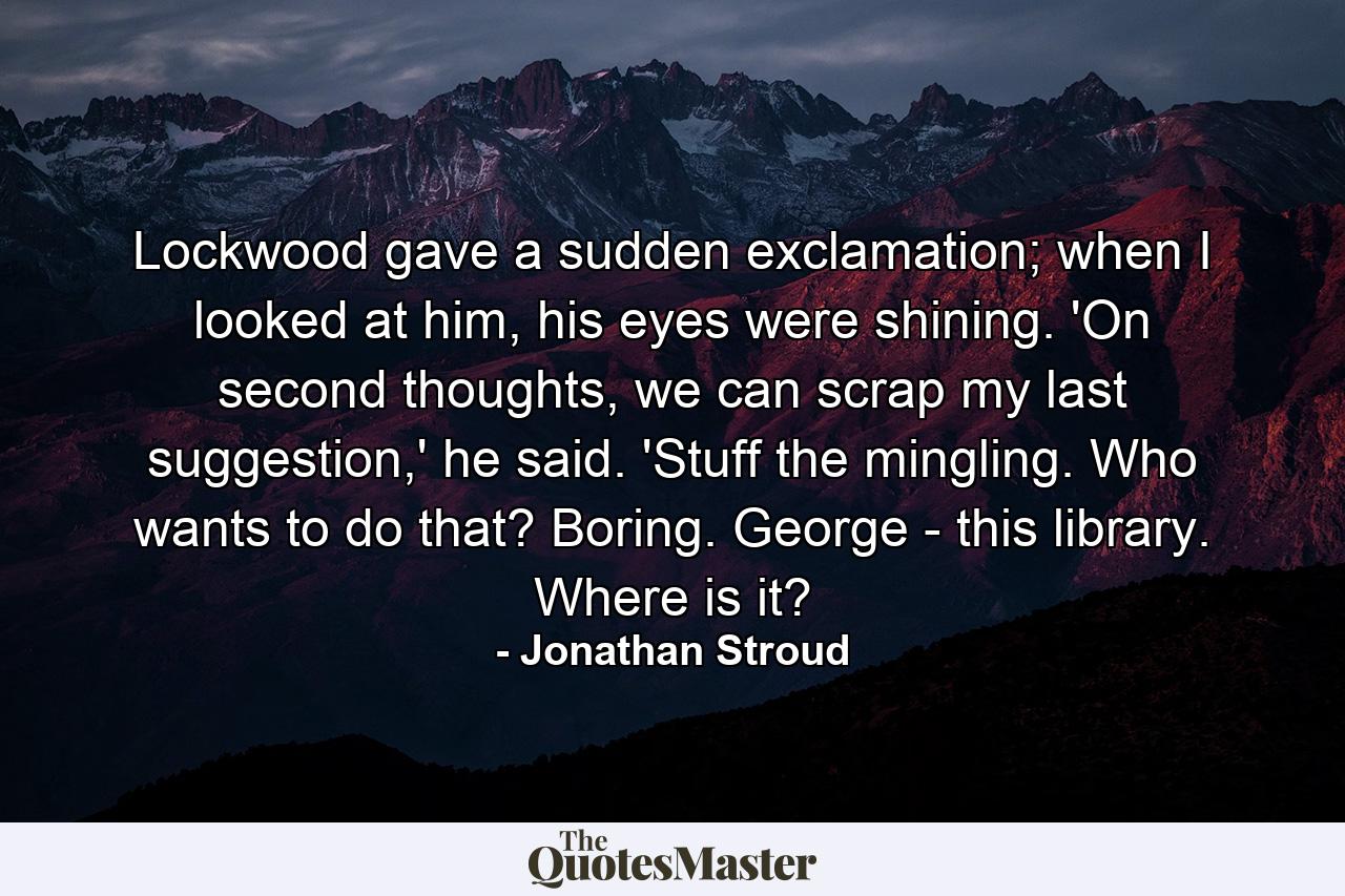 Lockwood gave a sudden exclamation; when I looked at him, his eyes were shining. 'On second thoughts, we can scrap my last suggestion,' he said. 'Stuff the mingling. Who wants to do that? Boring. George - this library. Where is it? - Quote by Jonathan Stroud