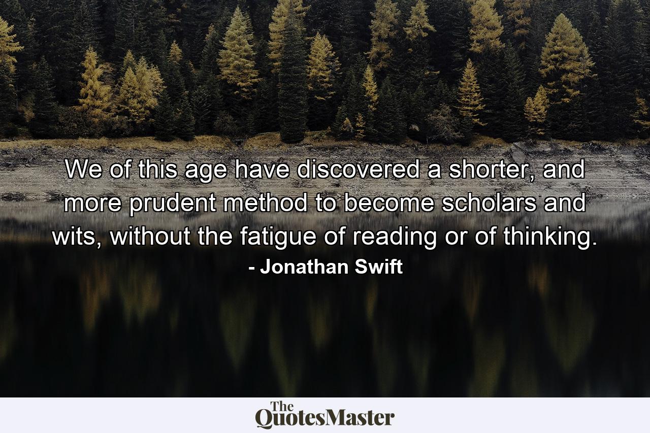 We of this age have discovered a shorter, and more prudent method to become scholars and wits, without the fatigue of reading or of thinking. - Quote by Jonathan Swift