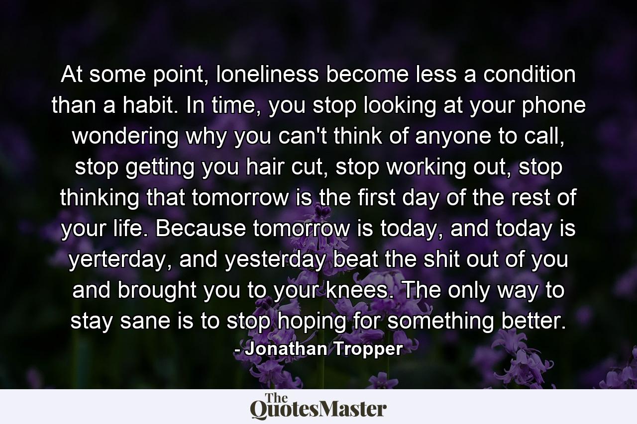 At some point, loneliness become less a condition than a habit. In time, you stop looking at your phone wondering why you can't think of anyone to call, stop getting you hair cut, stop working out, stop thinking that tomorrow is the first day of the rest of your life. Because tomorrow is today, and today is yerterday, and yesterday beat the shit out of you and brought you to your knees. The only way to stay sane is to stop hoping for something better. - Quote by Jonathan Tropper