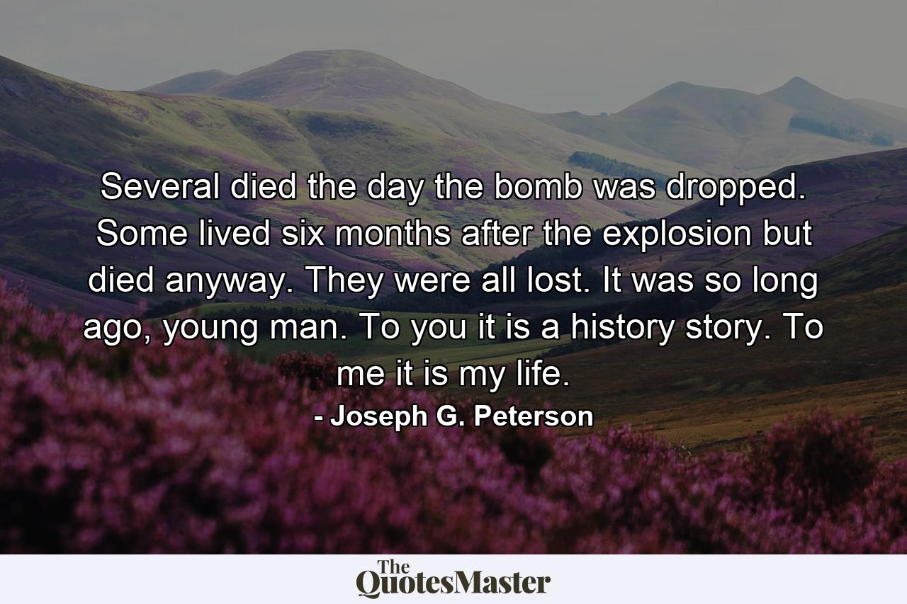 Several died the day the bomb was dropped. Some lived six months after the explosion but died anyway. They were all lost. It was so long ago, young man. To you it is a history story. To me it is my life. - Quote by Joseph G. Peterson